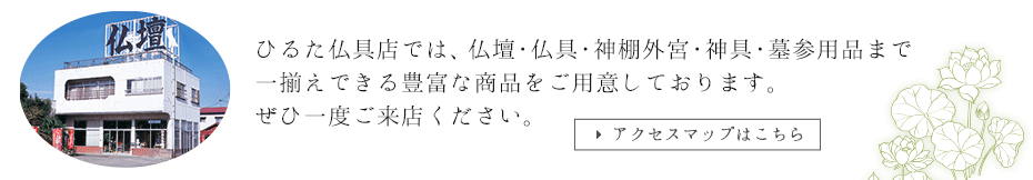 ひるた仏具店では、仏壇・仏具・神棚外宮・神具・墓参用品まで一揃えできる豊富な商品をご用意しております。ぜひ一度ご来店ください